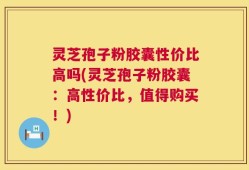 灵芝孢子粉胶囊性价比高吗(灵芝孢子粉胶囊：高性价比，值得购买！)