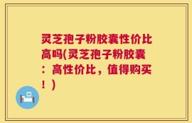 灵芝孢子粉胶囊性价比高吗(灵芝孢子粉胶囊：高性价比，值得购买！)