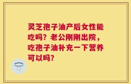灵芝孢子油产后女性能吃吗？老公刚刚出院，吃孢子油补充一下营养可以吗？