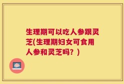 生理期可以吃人参跟灵芝(生理期妇女可食用人参和灵芝吗？)