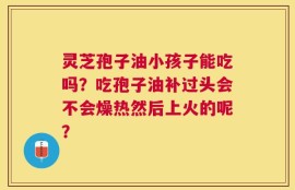 灵芝孢子油小孩子能吃吗？吃孢子油补过头会不会燥热然后上火的呢？