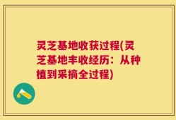 灵芝基地收获过程(灵芝基地丰收经历：从种植到采摘全过程)
