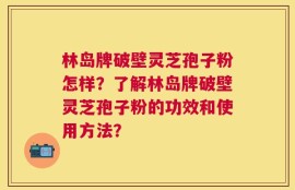 林岛牌破壁灵芝孢子粉怎样？了解林岛牌破壁灵芝孢子粉的功效和使用方法？