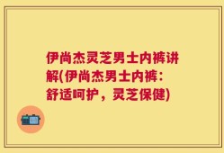 伊尚杰灵芝男士内裤讲解(伊尚杰男士内裤：舒适呵护，灵芝保健)