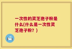 一次性的灵芝孢子粉是什么(什么是一次性灵芝孢子粉？)