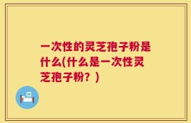 一次性的灵芝孢子粉是什么(什么是一次性灵芝孢子粉？)