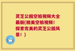 灵芝公园空拍视频大全最新(精美空拍视频！探索完美的灵芝公园风景！)