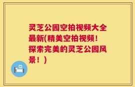 灵芝公园空拍视频大全最新(精美空拍视频！探索完美的灵芝公园风景！)