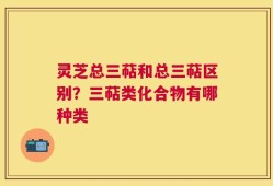 灵芝总三萜和总三萜区别？三萜类化合物有哪种类
