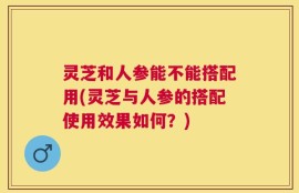 灵芝和人参能不能搭配用(灵芝与人参的搭配使用效果如何？)