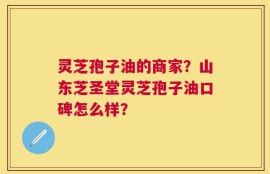 灵芝孢子油的商家？山东芝圣堂灵芝孢子油口碑怎么样？