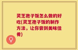 灵芝孢子饭怎么做的好吃(灵芝孢子饭的制作方法，让你尝到美味佳肴)