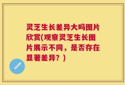 灵芝生长差异大吗图片欣赏(观察灵芝生长图片展示不同，是否存在显著差异？)