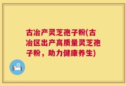 古冶产灵芝孢子粉(古冶区出产高质量灵芝孢子粉，助力健康养生)