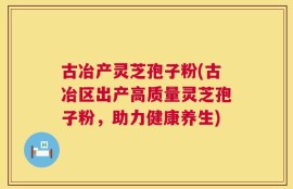 古冶产灵芝孢子粉(古冶区出产高质量灵芝孢子粉，助力健康养生)
