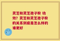 灵芝和灵芝孢子粉 功效？灵芝和灵芝孢子粉的关系到底是怎么样的谁更好