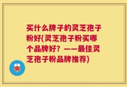 买什么牌子的灵芝孢子粉好(灵芝孢子粉买哪个品牌好？——最佳灵芝孢子粉品牌推荐)