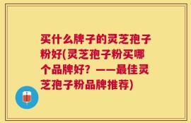 买什么牌子的灵芝孢子粉好(灵芝孢子粉买哪个品牌好？——最佳灵芝孢子粉品牌推荐)