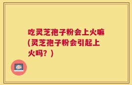 吃灵芝孢子粉会上火嘛(灵芝孢子粉会引起上火吗？)