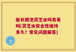 能长期泡灵芝水吗有毒吗(灵芝水安全性维持多久？常见问题解答)