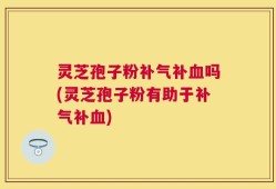 灵芝孢子粉补气补血吗(灵芝孢子粉有助于补气补血)