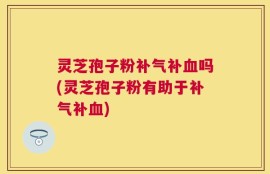 灵芝孢子粉补气补血吗(灵芝孢子粉有助于补气补血)