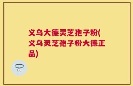 义乌大德灵芝孢子粉(义乌灵芝孢子粉大德正品)