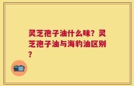 灵芝孢子油什么味？灵芝孢子油与海豹油区别？