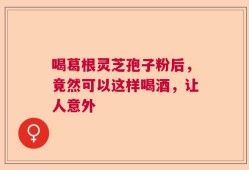 喝葛根灵芝孢子粉后，竟然可以这样喝酒，让人意外