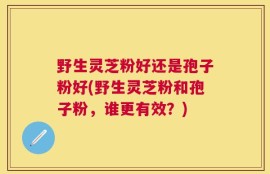 野生灵芝粉好还是孢子粉好(野生灵芝粉和孢子粉，谁更有效？)