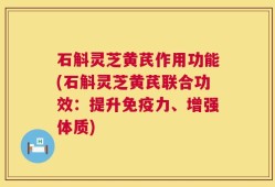 石斛灵芝黄芪作用功能(石斛灵芝黄芪联合功效：提升免疫力、增强体质)