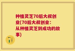 种植灵芝70后大叔创业(70后大叔创业：从种植灵芝到成功的故事)