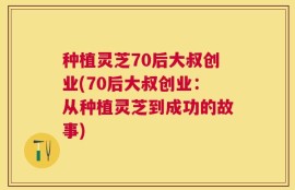 种植灵芝70后大叔创业(70后大叔创业：从种植灵芝到成功的故事)