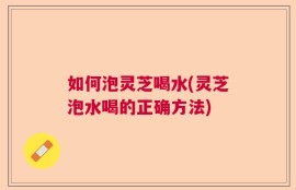 如何泡灵芝喝水(灵芝泡水喝的正确方法)