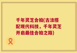 千年灵芝合拍(古法搭配现代科技，千年灵芝开启最佳合拍之路)