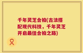 千年灵芝合拍(古法搭配现代科技，千年灵芝开启最佳合拍之路)