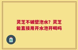 灵芝不破壁泡水？灵芝能直接用开水泡开喝吗