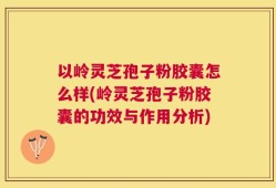 以岭灵芝孢子粉胶囊怎么样(岭灵芝孢子粉胶囊的功效与作用分析)