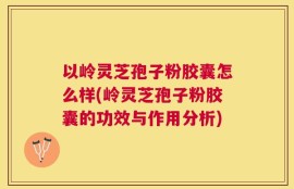 以岭灵芝孢子粉胶囊怎么样(岭灵芝孢子粉胶囊的功效与作用分析)