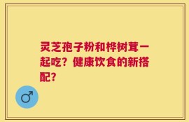 灵芝孢子粉和桦树茸一起吃？健康饮食的新搭配？