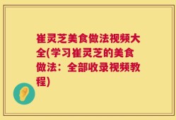 崔灵芝美食做法视频大全(学习崔灵芝的美食做法：全部收录视频教程)