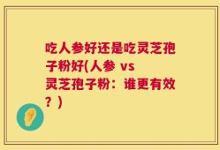 吃人参好还是吃灵芝孢子粉好(人参 vs 灵芝孢子粉：谁更有效？)