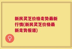 新民灵芝价格走势最新行情(新民灵芝价格最新走势报道)