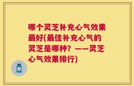 哪个灵芝补充心气效果最好(最佳补充心气的灵芝是哪种？——灵芝心气效果排行)