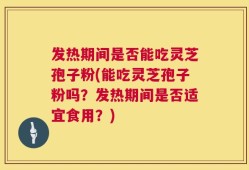 发热期间是否能吃灵芝孢子粉(能吃灵芝孢子粉吗？发热期间是否适宜食用？)