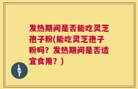 发热期间是否能吃灵芝孢子粉(能吃灵芝孢子粉吗？发热期间是否适宜食用？)