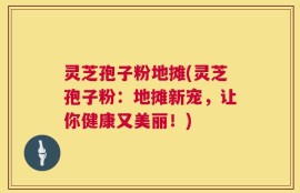 灵芝孢子粉地摊(灵芝孢子粉：地摊新宠，让你健康又美丽！)