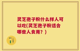 灵芝孢子粉什么样人可以吃(灵芝孢子粉适合哪些人食用？)