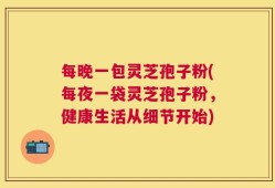 每晚一包灵芝孢子粉(每夜一袋灵芝孢子粉，健康生活从细节开始)