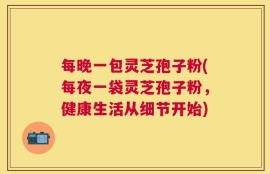 每晚一包灵芝孢子粉(每夜一袋灵芝孢子粉，健康生活从细节开始)